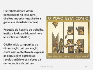 Módulo 8, Hiistória A 125
Os trabalhadores viram
consagrados na lei alguns
direitos importantes: direito à
greve e à liberdade sindical;
Redução do horário de trabalho,
instituição do salário mínimo e
leis sobre o trabalho;
O MFA inicia campanhas de
dinamização cultural e ação
cívica com o objetivo de explicar
às populações o processo
revolucionário e os valores da
democracia e da cultura;
 