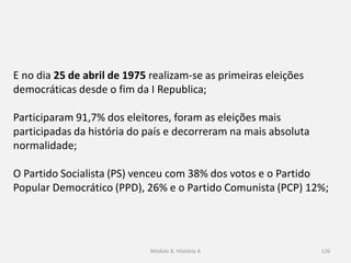 Módulo 8, Hiistória A 126
E no dia 25 de abril de 1975 realizam-se as primeiras eleições
democráticas desde o fim da I Republica;
Participaram 91,7% dos eleitores, foram as eleições mais
participadas da história do país e decorreram na mais absoluta
normalidade;
O Partido Socialista (PS) venceu com 38% dos votos e o Partido
Popular Democrático (PPD), 26% e o Partido Comunista (PCP) 12%;
 