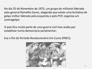 Módulo 8, Hiistória A 127
No dia 25 de Novembro de 1975, um grupo de militares liderado
pelo general Ramalho Eanes, alegando que existe uma tentativa de
golpe militar liderada pela esquerda e pelo PCP, organiza um
contragolpe;
O país fica muito perto de uma guerra civil mas acaba por
estabilizar numa democracia parlamentar;
Era o fim do Período Revolucionário Em Curso (PREC);
 