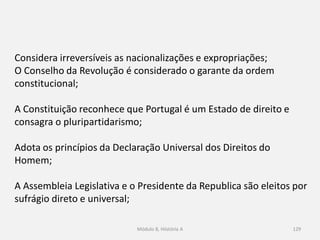 Módulo 8, Hiistória A 129
Considera irreversíveis as nacionalizações e expropriações;
O Conselho da Revolução é considerado o garante da ordem
constitucional;
A Constituição reconhece que Portugal é um Estado de direito e
consagra o pluripartidarismo;
Adota os princípios da Declaração Universal dos Direitos do
Homem;
A Assembleia Legislativa e o Presidente da Republica são eleitos por
sufrágio direto e universal;
 