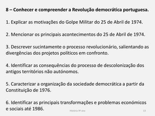 História 9º ano 13
8 – Conhecer e compreender a Revolução democrática portuguesa.
1. Explicar as motivações do Golpe Militar do 25 de Abril de 1974.
2. Mencionar os principais acontecimentos do 25 de Abril de 1974.
3. Descrever sucintamente o processo revolucionário, salientando as
divergências dos projetos políticos em confronto.
4. Identificar as consequências do processo de descolonização dos
antigos territórios não autónomos.
5. Caracterizar a organização da sociedade democrática a partir da
Constituição de 1976.
6. Identificar as principais transformações e problemas económicos
e sociais até 1986.
 