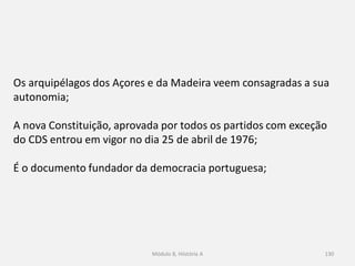 Módulo 8, Hiistória A 130
Os arquipélagos dos Açores e da Madeira veem consagradas a sua
autonomia;
A nova Constituição, aprovada por todos os partidos com exceção
do CDS entrou em vigor no dia 25 de abril de 1976;
É o documento fundador da democracia portuguesa;
 