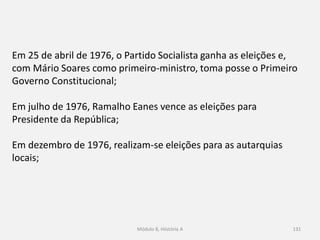 Módulo 8, Hiistória A 131
Em 25 de abril de 1976, o Partido Socialista ganha as eleições e,
com Mário Soares como primeiro-ministro, toma posse o Primeiro
Governo Constitucional;
Em julho de 1976, Ramalho Eanes vence as eleições para
Presidente da República;
Em dezembro de 1976, realizam-se eleições para as autarquias
locais;
 