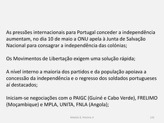Módulo 8, Hiistória A 133
As pressões internacionais para Portugal conceder a independência
aumentam, no dia 10 de maio a ONU apela à Junta de Salvação
Nacional para consagrar a independência das colónias;
Os Movimentos de Libertação exigem uma solução rápida;
A nível interno a maioria dos partidos e da população apoiava a
concessão da independência e o regresso dos soldados portugueses
aí destacados;
Iniciam-se negociações com o PAIGC (Guiné e Cabo Verde), FRELIMO
(Moçambique) e MPLA, UNITA, FNLA (Angola);
 