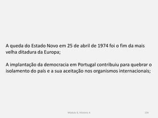 Módulo 8, Hiistória A 134
A queda do Estado Novo em 25 de abril de 1974 foi o fim da mais
velha ditadura da Europa;
A implantação da democracia em Portugal contribuiu para quebrar o
isolamento do país e a sua aceitação nos organismos internacionais;
 