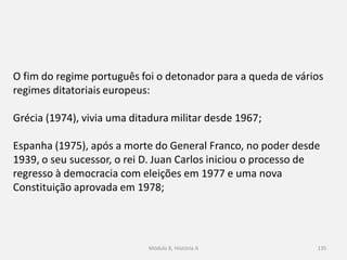 Módulo 8, Hiistória A 135
O fim do regime português foi o detonador para a queda de vários
regimes ditatoriais europeus:
Grécia (1974), vivia uma ditadura militar desde 1967;
Espanha (1975), após a morte do General Franco, no poder desde
1939, o seu sucessor, o rei D. Juan Carlos iniciou o processo de
regresso à democracia com eleições em 1977 e uma nova
Constituição aprovada em 1978;
 