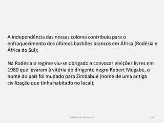 Módulo 8, Hiistória A 136
A independência das nossas colónia contribuiu para o
enfraquecimento dos últimos bastiões brancos em África (Rodésia e
África do Sul);
Na Rodésia o regime viu-se obrigado a convocar eleições livres em
1980 que levaram à vitória do dirigente negro Robert Mugabe, o
nome do país foi mudado para Zimbabué (nome de uma antiga
civilização que tinha habitado no local);
 