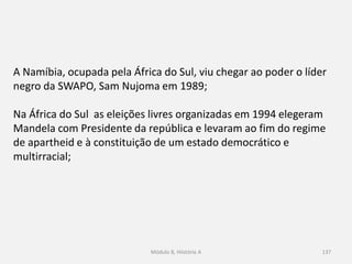 Módulo 8, Hiistória A 137
A Namíbia, ocupada pela África do Sul, viu chegar ao poder o líder
negro da SWAPO, Sam Nujoma em 1989;
Na África do Sul as eleições livres organizadas em 1994 elegeram
Mandela com Presidente da república e levaram ao fim do regime
de apartheid e à constituição de um estado democrático e
multirracial;
 