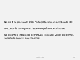 História 9º ano 138
No dia 1 de janeiro de 1986 Portugal tornou-se membro da CEE;
A economia portuguesa cresceu e o país modernizou-se;
No entanto a integração de Portugal irá causar vários problemas,
sobretudo ao nível da economia;
 
