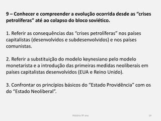 História 9º ano 14
9 – Conhecer e compreender a evolução ocorrida desde as “crises
petrolíferas” até ao colapso do bloco soviético.
1. Referir as consequências das “crises petrolíferas” nos países
capitalistas (desenvolvidos e subdesenvolvidos) e nos países
comunistas.
2. Referir a substituição do modelo keynesiano pelo modelo
monetarista e a introdução das primeiras medidas neoliberais em
países capitalistas desenvolvidos (EUA e Reino Unido).
3. Confrontar os princípios básicos do “Estado Providência” com os
do “Estado Neoliberal”.
 