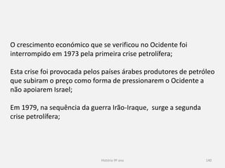 História 9º ano 140
O crescimento económico que se verificou no Ocidente foi
interrompido em 1973 pela primeira crise petrolífera;
Esta crise foi provocada pelos países árabes produtores de petróleo
que subiram o preço como forma de pressionarem o Ocidente a
não apoiarem Israel;
Em 1979, na sequência da guerra Irão-Iraque, surge a segunda
crise petrolífera;
 