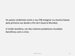 História 9º ano 141
Os países ocidentais viram o seu PIB estagnar ou mesmo baixar, pela
primeira vez desde o fim da II Guerra Mundial;
A União Soviética, um dos maiores produtores mundiais beneficiou
com a crise;
 