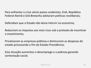 História 9º ano 142
Para enfrentar a crise vários países ocidentais, EUA, República
Federal Alemã e Grã-Bretanha adotaram políticas neoliberais;
Defendiam que o Estado não devia intervir na economia;
Reduziram os impostos aos mais ricos sob o pretexto de incentivar o
investimento;
Privatizaram as empresas públicas e diminuíram as despesas do
estado provocando o fim do Estado-Providência;
Esta situação aumentou o desemprego e a pobreza gerando
contestação social;
 