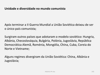 História 9º ano 143
Unidade e diversidade no mundo comunista
Após terminar a II Guerra Mundial a União Soviética deixou de ser
o único país comunista;
Surgiram outros países que adotaram o modelo soviético: Hungria,
Albânia, Checoslováquia, Bulgária, Polónia, Jugoslávia, República
Democrática Alemã, Roménia, Mongólia, China, Cuba, Coreia do
Norte e Vietname;
Alguns regimes divergiram da União Soviética: China, Albânia e
Jugoslávia;
 
