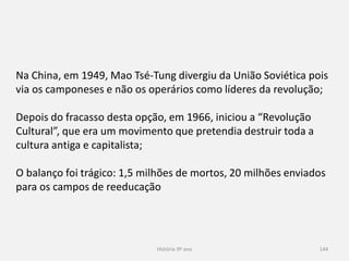 História 9º ano 144
Na China, em 1949, Mao Tsé-Tung divergiu da União Soviética pois
via os camponeses e não os operários como líderes da revolução;
Depois do fracasso desta opção, em 1966, iniciou a “Revolução
Cultural”, que era um movimento que pretendia destruir toda a
cultura antiga e capitalista;
O balanço foi trágico: 1,5 milhões de mortos, 20 milhões enviados
para os campos de reeducação
 