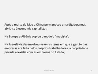 História 9º ano 145
Após a morte de Mao a China permaneceu uma ditadura mas
abriu-se à economia capitalista;;
Na Europa a Albânia copiou o modelo “maoista”;
Na Jugoslávia desenvolveu-se um sistema em que a gestão das
empresas era feita pelos próprios trabalhadores, a propriedade
privada coexistia com as empresas do Estado;
 