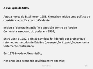 História 9º ano 146
A evolução da URSS
Após a morte de Estaline em 1953, Khruschev iniciou uma política de
coexistência pacífica com o Ocidente;
Iniciou a “desestalinização” e a oposição dentro do Partido
Comunista arredou-o do poder em 1964;
Entre 1964 e 1982, a União Soviética foi liderada por Brejnev que
retomou os métodos de Estaline (perseguição à oposição, economia
fortemente centralizada;
Em 1979 invade o Afeganistão;
Nos anos 70 a economia soviética entra em crise;
 