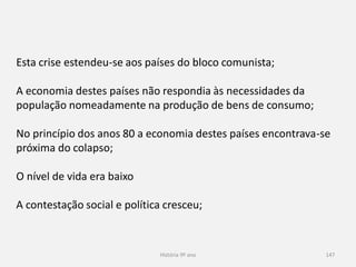 História 9º ano 147
Esta crise estendeu-se aos países do bloco comunista;
A economia destes países não respondia às necessidades da
população nomeadamente na produção de bens de consumo;
No princípio dos anos 80 a economia destes países encontrava-se
próxima do colapso;
O nível de vida era baixo
A contestação social e política cresceu;
 