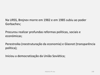 História 9º ano 148
Na URSS, Brejnev morre em 1982 e em 1985 subiu ao poder
Gorbachev;
Procurou realizar profundas reformas políticas, sociais e
económicas;
Perestroika (reestruturação da economia) e Glasnot (transparência
política);
Iniciou a democratização da União Soviética;
 
