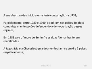 História 9º ano 149
A sua abertura deu inicio a uma forte contestação na URSS;
Paralelamente, entre 1989 e 1990, eclodiram nos países do bloco
comunista manifestações defendendo a democratização desses
regimes;
Em 1989 caiu o “muro de Berlim” e as duas Alemanhas foram
reunificadas;
A Jugoslávia e a Checoslováquia desmembraram-se em 6 e 2 países
respetivamente;
 