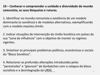 História 9º ano 15
10 – Conhecer e compreender a unidade e diversidade do mundo
comunista, os seus bloqueios e ruturas.
1. Identificar no mundo comunista a existência de um modelo
dominante (o soviético) e de modelos alternativos, exemplificando
com o modelo maoísta chinês.
2. Indicar situações de intervenção da União Soviética em países da
sua “zona de influência” com o objetivo de manter os regimes
vigentes.
3. Sintetizar os principais problemas políticos, económicos e sociais
do “Bloco Soviético”.
4. Relacionar as profundas alterações introduzidas pelas
“perestroika” e “glasnost” de Gorbatchev com o colapso do bloco
socialista e a desintegração da URSS.
 