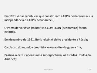 História 9º ano 150
Em 1991 várias repúblicas que constituíam a URSS declararam a sua
independência e a URSS desapareceu;
O Pacto de Varsóvia (militar) e o COMECON (económico) foram
extintos,
Em dezembro de 1991, Boris Ieltsin é eleito presidente a Rússia;
O colapso do mundo comunista levou ao fim da guerra fria;
Passava a existir apenas uma superpotência, os Estados Unidos da
América;
 