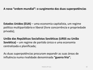 História 9º ano 18
A nova “ordem mundial”: o surgimento das duas superpotências
Estados Unidos (EUA) – uma economia capitalista, um regime
político multipartidário e liberal (livre concorrência e propriedade
privada);
União das Repúblicas Socialistas Soviéticas (URSS ou União
Soviética) – um regime de partido único e uma economia
centralizada e planificada;
As duas superpotências procuram expandir as suas áreas de
influência numa rivalidade denominada “guerra fria”;
 