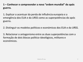 História 9º ano 2
1 – Conhecer e compreender a nova “ordem mundial” do após
guerra.
1. Explicar o acentuar da perda de influência europeia e a
emergência dos EUA e da URSS como as superpotências do após
guerra.
2. Distinguir os modelos políticos e económicos dos EUA e da URSS.
3. Relacionar o antagonismo entre as duas superpotências com a
formação de dois blocos político-ideológicos, militares e
económicos.
 