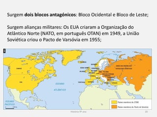 História 9º ano 20
Surgem dois blocos antagónicos: Bloco Ocidental e Bloco de Leste;
Surgem alianças militares: Os EUA criaram a Organização do
Atlântico Norte (NATO, em português OTAN) em 1949, a União
Soviética criou o Pacto de Varsóvia em 1955;
 
