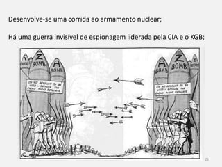 História 9º ano 21
Desenvolve-se uma corrida ao armamento nuclear;
Há uma guerra invisível de espionagem liderada pela CIA e o KGB;
 