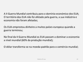 História 9º ano 22
A II Guerra Mundial contribuiu para o domínio económico dos EUA;
O território dos EUA não foi afetado pela guerra, a sua indústria e
economia não foram afetadas;
Os EUA emprestou dinheiro a muitos países europeus quando a
guerra terminou;
No final da II Guerra Mundial os EUA passam a dominar a economia
a nível mundial (60% da produção mundial);
O dólar transforma-se na moeda-padrão para o comércio mundial;
 
