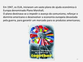 História 9º ano 23
Em 1947, os EUA, iniciaram um
vasto plano de ajuda económica
à Europa denominado Plano
Marshall;
O plano destinava-se a impedir o
avanço do comunismo, reforçar o
domínio americano e
desenvolver a economia europeia
devastada pela guerra, para
garantir um mercado para os
produtos americanos;
 