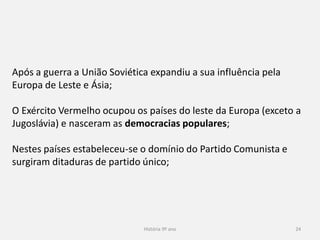 História 9º ano 24
Após a guerra a União Soviética expandiu a sua influência pela
Europa de Leste e Ásia;
O Exército Vermelho ocupou os países do leste da Europa (exceto a
Jugoslávia) e nasceram as democracias populares;
Nestes países estabeleceu-se o domínio do Partido Comunista e
surgiram ditaduras de partido único;
 