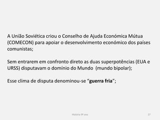 História 9º ano 27
A União Soviética criou o Conselho de Ajuda Económica Mútua
(COMECON) para apoiar o desenvolvimento económico dos países
comunistas;
Sem entrarem em confronto direto as duas superpotências (EUA e
URSS) disputavam o domínio do Mundo (mundo bipolar);
Esse clima de disputa denominou-se “guerra fria”;
 