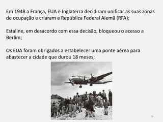 História 9º ano 29
Em 1948 a França, EUA e Inglaterra decidiram unificar as suas zonas
de ocupação e criaram a República Federal Alemã (RFA);
Estaline, em desacordo com essa decisão, bloqueou o acesso a
Berlim;
Os EUA foram obrigados a estabelecer uma ponte aérea para
abastecer a cidade que durou 18 meses;
 