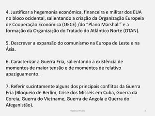 História 9º ano 3
4. Justificar a hegemonia económica, financeira e militar dos EUA
no bloco ocidental, salientando a criação da Organização Europeia
de Cooperação Económica (OECE) /do “Plano Marshall” e a
formação da Organização do Tratado do Atlântico Norte (OTAN).
5. Descrever a expansão do comunismo na Europa de Leste e na
Ásia.
6. Caracterizar a Guerra Fria, salientando a existência de
momentos de maior tensão e de momentos de relativo
apaziguamento.
7. Referir sucintamente alguns dos principais conflitos da Guerra
Fria (Bloqueio de Berlim, Crise dos Mísseis em Cuba, Guerra da
Coreia, Guerra do Vietname, Guerra de Angola e Guerra do
Afeganistão).
 
