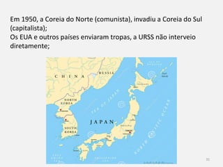 História 9º ano 31
Em 1950, a Coreia do Norte (comunista), invadiu a Coreia do Sul
(capitalista);
Os EUA e outros países enviaram tropas, a URSS não interveio
diretamente;
 