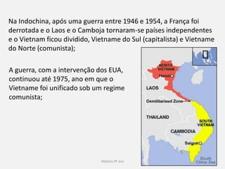 História 9º ano 32
Na Indochina, após uma guerra
entre 1946 e 1954, a França foi
derrotada e o Laos e o Camboja
tornaram-se países
independentes e o Vietnam ficou
dividido, Vietname do Sul
(capitalista) e Vietname do Norte
(comunista);
A guerra, com a intervenção dos
EUA, continuou até 1975, ano
em que o Vietname foi unificado
sob um regime comunista;
 