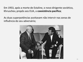 História 9º ano 33
Em 1953, após a morte de Estaline, o novo dirigente soviético,
Khruschev, propôs aos EUA, a coexistência pacífica;
As duas superpotências aceitavam não intervir nas zonas de
influência do seu adversário;
 