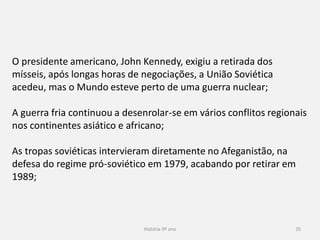 História 9º ano 35
O presidente americano, John Kennedy, exigiu a retirada dos
mísseis, após longas horas de negociações, a União Soviética
acedeu, mas o Mundo esteve perto de uma guerra nuclear;
A guerra fria continuou a desenrolar-se em vários conflitos
regionais nos continentes asiático e africano;
As tropas soviéticas intervieram diretamente no Afeganistão, na
defesa do regime pró-soviético em 1979, acabando por retirar em
1989;
 