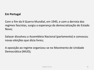 História 9º ano 36
Em Portugal
Com o fim da II Guerra Mundial, em 1945, e com a derrota dos
regimes fascistas, surgiu a esperança da democratização do Estado
Novo;
Salazar dissolveu a Assembleia Nacional (parlamento) e convocou
novas eleições que dizia livres;
A oposição ao regime organizou-se no Movimento de Unidade
Democrática (MUD);
 