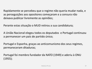 História 9º ano 37
Rapidamente se percebeu que o regime não queria mudar nada, e
as perseguições aos opositores começaram e a censura não
deixava publicar livremente as opiniões;
Perante estas situação o MUD retirou a sua candidatura;
A União Nacional elegeu todos os deputados e Portugal continuou
a permanecer um país de partido único;
Portugal e Espanha, graças ao anticomunismo dos seus regimes,
permaneceram ditaduras;
Portugal foi membro fundador da NATO (1949) e aderiu à ONU
(1955);
 
