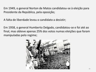 História 9º ano 38
Em 1949, o general Norton de Matos candidatou-se à eleição para
Presidente da República, pela oposição;
A falta de liberdade levou o candidato a desistir;
Em 1958, o general Humberto Delgado, candidatou-se e foi até ao
final, mas obteve apenas 25% dos votos numas eleições que foram
manipuladas pelo regime;
 