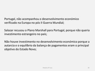 História 9º ano 39
Portugal, não acompanhou o desenvolvimento económico
verificado na Europa no pós II Guerra Mundial;
Salazar recusou o Plano Marshall para Portugal, porque não queria
investimento estrangeiro no país;
Não houve investimento no desenvolvimento económico porque a
autarcia e o equilíbrio da balança de pagamentos eram o principal
objetivo do Estado Novo;
 