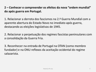 História 9º ano 4
2 – Conhecer e compreender os efeitos da nova “ordem mundial”
do após guerra em Portugal.
1. Relacionar a derrota dos fascismos na 2.ª Guerra Mundial com a
aparente abertura do Estado Novo no imediato após guerra,
destacando as eleições legislativas de 1945.
2. Relacionar a perpetuação dos regimes fascistas peninsulares com
a consolidação da Guerra Fria.
3. Reconhecer na entrada de Portugal na OTAN (como membro
fundador) e na ONU reflexos da aceitação ocidental do regime
salazarista.
 