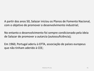 História 9º ano 41
A partir dos anos 50, Salazar iniciou os Planos de Fomento Nacional,
com o objetivo de promover o desenvolvimento industrial;
No entanto o desenvolvimento foi sempre condicionado pela ideia
de Salazar de promover a autarcia (autossuficiência);
Em 1960, Portugal aderiu à EFTA, associação de países europeus
que não tinham aderido à CEE;
 