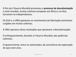 História 9º ano 42
O fim da II Guerra Mundial promoveu o processo de descolonização
a nível mundial, muitas colónias europeias em África e na Ásia
tornaram-se independentes;
Os EUA e a URSS apoiavam os movimentos de libertação entretanto
surgidos em muitas colónias;
A ONU aprovou várias resoluções que apoiavam a descolonização;
O enfraquecimento, durante a II Guerra Mundial, das potências
coloniais;
O aparecimento, entre os colonizados, da consciência da exploração
de que eram alvo;
 