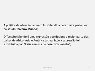 História 9º ano 47
A política de não-alinhamento foi defendida pela maior parte dos
países do Terceiro Mundo;
O Terceiro Mundo é uma expressão que designa a maior parte dos
países de África, Ásia e América Latina, hoje a expressão foi
substituída por “Países em via de desenvolvimento”;
 