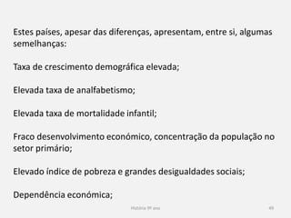 História 9º ano 49
Estes países, apesar das diferenças, apresentam, entre si, algumas
semelhanças:
Taxa de crescimento demográfica elevada;
Elevada taxa de analfabetismo;
Elevada taxa de mortalidade infantil;
Fraco desenvolvimento económico, concentração da população no
setor primário;
Elevado índice de pobreza e grandes desigualdades sociais;
Dependência económica;
 