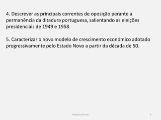 História 9º ano 5
4. Descrever as principais correntes de oposição perante a
permanência da ditadura portuguesa, salientando as eleições
presidenciais de 1949 e 1958.
5. Caracterizar o novo modelo de crescimento económico adotado
progressivamente pelo Estado Novo a partir da década de 50.
 